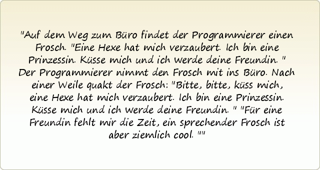 Auf dem Weg zum Büro findet der Programmierer einen Frosch. "Eine Hexe hat mich verzaubert. Ich bin eine Prinzessin. Küsse mich und ich werde deine Freundin." Der Programmierer nimmt den Frosch mit ins Büro. Nach einer Weile quakt der Frosch: "Bitte, bitte, küss mich, eine Hexe hat mich verzaubert. Ich bin eine Prinzessin. Küsse mich und ich werde deine Freundin."
"Für eine Freundin fehlt mir die Zeit, ein sprechender Frosch ist aber ziemlich cool." Auf dem Weg zum Büro findet der Programmierer einen Frosch. "Eine Hexe hat mich verzaubert. Ich bin eine Prinzessin. Küsse mich und ich werde deine Freundin." Der Programmierer nimmt den Frosch mit ins Büro. Nach einer Weile quakt der Frosch: "Bitte, bitte, küss mich, eine Hexe hat mich verzaubert. Ich bin eine Prinzessin. Küsse mich und ich werde deine Freundin."
"Für eine Freundin fehlt mir die Zeit, ein sprechender Frosch ist aber ziemlich cool."