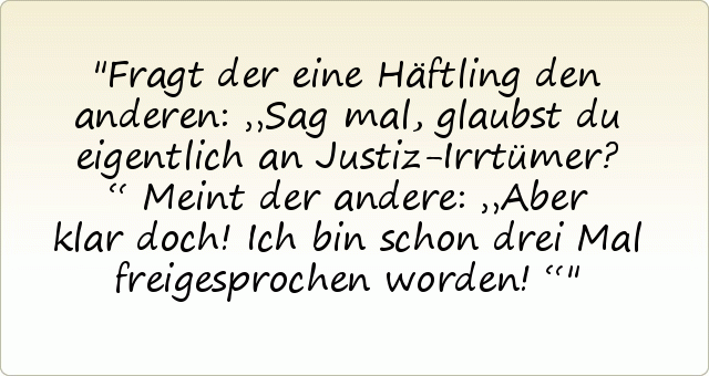 Fragt der eine Häftling den anderen: „Sag mal, glaubst du eigentlich an Justiz-Irrtümer?“
Meint der andere: „Aber klar doch! Ich bin schon drei Mal freigesprochen worden!“ Fragt der eine Häftling den anderen: „Sag mal, glaubst du eigentlich an Justiz-Irrtümer?“
Meint der andere: „Aber klar doch! Ich bin schon drei Mal freigesprochen worden!“