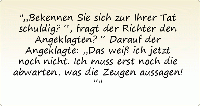 „Bekennen Sie sich zur Ihrer Tat schuldig?“, fragt der Richter den Angeklagten?“
Darauf der Angeklagte: „Das weiß ich jetzt noch nicht. Ich muss erst noch die abwarten, was die Zeugen aussagen!“ „Bekennen Sie sich zur Ihrer Tat schuldig?“, fragt der Richter den Angeklagten?“
Darauf der Angeklagte: „Das weiß ich jetzt noch nicht. Ich muss erst noch die abwarten, was die Zeugen aussagen!“