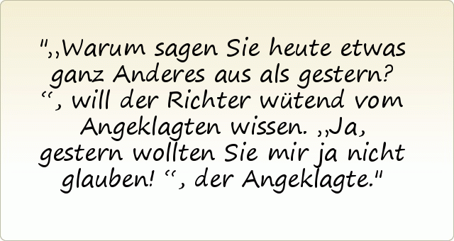 „Warum sagen Sie heute etwas ganz Anderes aus als gestern?“, will der Richter wütend vom Angeklagten wissen.
„Ja, gestern wollten Sie mir ja nicht glauben!“, der Angeklagte. „Warum sagen Sie heute etwas ganz Anderes aus als gestern?“, will der Richter wütend vom Angeklagten wissen.
„Ja, gestern wollten Sie mir ja nicht glauben!“, der Angeklagte.