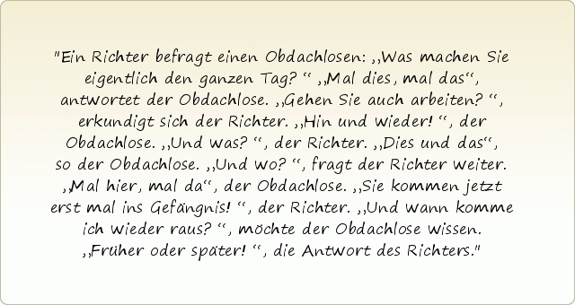 Ein Richter befragt einen Obdachlosen: „Was machen Sie eigentlich den ganzen Tag?“
„Mal dies, mal das“, antwortet der Obdachlose.
„Gehen Sie auch arbeiten?“, erkundigt sich der Richter.
„Hin und wieder!“, der Obdachlose.
„Und was?“, der Richter.
„Dies und das“, so der Obdachlose.
„Und wo?“, fragt der Richter weiter.
„Mal hier, mal da“, der Obdachlose.
„Sie kommen jetzt erst mal ins Gefängnis!“, der Richter.
„Und wann komme ich wieder raus?“, möchte der Obdachlose wissen.
„Früher oder später!“, die Antwort des Richters. Ein Richter befragt einen Obdachlosen: „Was machen Sie eigentlich den ganzen Tag?“
„Mal dies, mal das“, antwortet der Obdachlose.
„Gehen Sie auch arbeiten?“, erkundigt sich der Richter.
„Hin und wieder!“, der Obdachlose.
„Und was?“, der Richter.
„Dies und das“, so der Obdachlose.
„Und wo?“, fragt der Richter weiter.
„Mal hier, mal da“, der Obdachlose.
„Sie kommen jetzt erst mal ins Gefängnis!“, der Richter.
„Und wann komme ich wieder raus?“, möchte der Obdachlose wissen.
„Früher oder später!“, die Antwort des Richters.