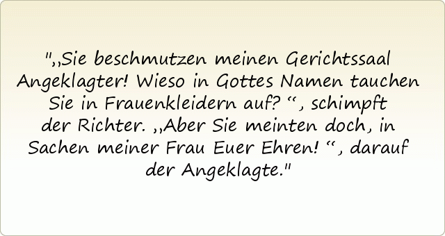 „Sie beschmutzen meinen Gerichtssaal Angeklagter! Wieso in Gottes Namen tauchen Sie in Frauenkleidern auf?“, schimpft der Richter.
„Aber Sie meinten doch, in Sachen meiner Frau Euer Ehren!“, darauf der Angeklagte. „Sie beschmutzen meinen Gerichtssaal Angeklagter! Wieso in Gottes Namen tauchen Sie in Frauenkleidern auf?“, schimpft der Richter.
„Aber Sie meinten doch, in Sachen meiner Frau Euer Ehren!“, darauf der Angeklagte.