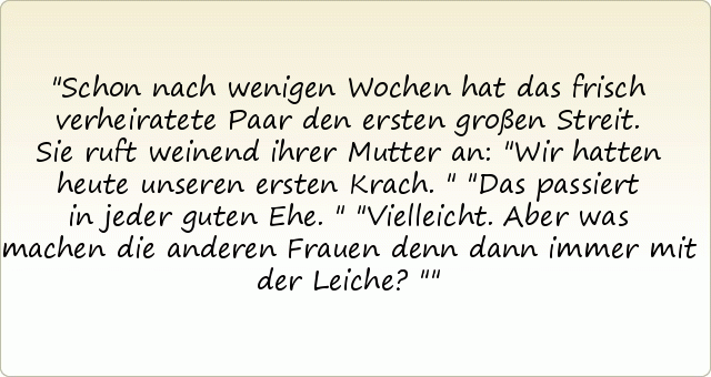 Schon nach wenigen Wochen hat das frisch verheiratete Paar den ersten großen Streit. Sie ruft weinend ihrer Mutter an: "Wir hatten heute unseren ersten Krach."
"Das passiert in jeder guten Ehe."
"Vielleicht. Aber was machen die anderen Frauen denn dann immer mit der Leiche?" Schon nach wenigen Wochen hat das frisch verheiratete Paar den ersten großen Streit. Sie ruft weinend ihrer Mutter an: "Wir hatten heute unseren ersten Krach."
"Das passiert in jeder guten Ehe."
"Vielleicht. Aber was machen die anderen Frauen denn dann immer mit der Leiche?"