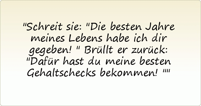 Schreit sie: "Die besten Jahre meines Lebens habe ich dir gegeben!"
Brüllt er zurück: "Dafür hast du meine besten Gehaltschecks bekommen!" Schreit sie: "Die besten Jahre meines Lebens habe ich dir gegeben!"
Brüllt er zurück: "Dafür hast du meine besten Gehaltschecks bekommen!"