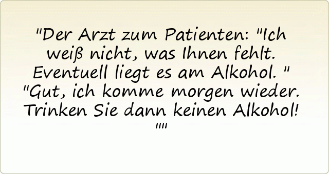 Der Arzt zum Patienten: "Ich weiß nicht, was Ihnen fehlt. Eventuell liegt es am Alkohol."
"Gut, ich komme morgen wieder. Trinken Sie dann keinen Alkohol!" Der Arzt zum Patienten: "Ich weiß nicht, was Ihnen fehlt. Eventuell liegt es am Alkohol."
"Gut, ich komme morgen wieder. Trinken Sie dann keinen Alkohol!"