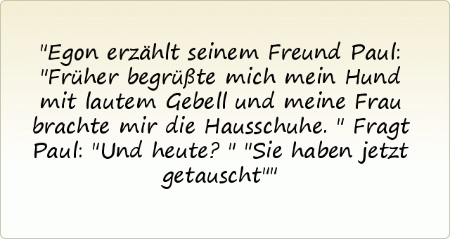 Egon erzählt seinem Freund Paul: "Früher begrüßte mich mein Hund mit lautem Gebell und meine Frau brachte mir die Hausschuhe."
Fragt Paul: "Und heute?"
"Sie haben jetzt getauscht" Egon erzählt seinem Freund Paul: "Früher begrüßte mich mein Hund mit lautem Gebell und meine Frau brachte mir die Hausschuhe."
Fragt Paul: "Und heute?"
"Sie haben jetzt getauscht"
