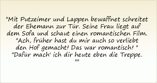 Mit Putzeimer und Lappen bewaffnet schreitet der Ehemann zur Tür. Seine Frau liegt auf dem Sofa und schaut einen romantischen Film. "Ach, früher hast du mir auch so verliebt den Hof gemacht! Das war romantisch!"
"Dafür mach' ich dir heute eben die Treppe." Mit Putzeimer und Lappen bewaffnet schreitet der Ehemann zur Tür. Seine Frau liegt auf dem Sofa und schaut einen romantischen Film. "Ach, früher hast du mir auch so verliebt den Hof gemacht! Das war romantisch!"
"Dafür mach' ich dir heute eben die Treppe."