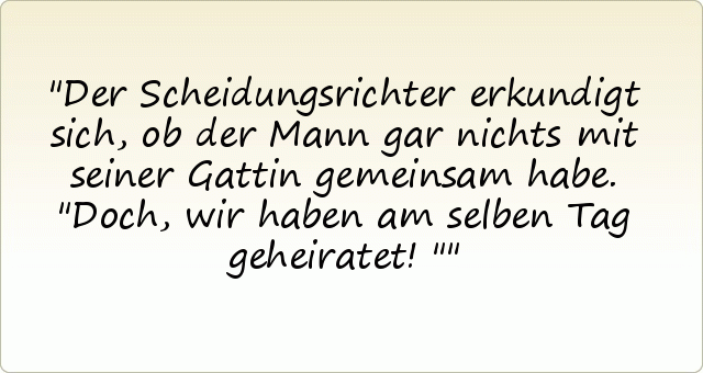 Der Scheidungsrichter erkundigt sich, ob der Mann gar nichts mit seiner Gattin gemeinsam habe.
"Doch, wir haben am selben Tag geheiratet!" Der Scheidungsrichter erkundigt sich, ob der Mann gar nichts mit seiner Gattin gemeinsam habe.
"Doch, wir haben am selben Tag geheiratet!"
