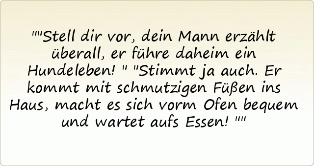 "Stell dir vor, dein Mann erzählt überall, er führe daheim ein Hundeleben!"
"Stimmt ja auch. Er kommt mit schmutzigen Füßen ins Haus, macht es sich vorm Ofen bequem und wartet aufs Essen!" "Stell dir vor, dein Mann erzählt überall, er führe daheim ein Hundeleben!"
"Stimmt ja auch. Er kommt mit schmutzigen Füßen ins Haus, macht es sich vorm Ofen bequem und wartet aufs Essen!"