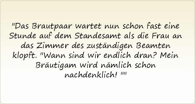 Das Brautpaar wartet nun schon fast eine Stunde auf dem Standesamt als die Frau an das Zimmer des zuständigen Beamten klopft. "Wann sind wir endlich dran? Mein Bräutigam wird nämlich schon nachdenklich!" Das Brautpaar wartet nun schon fast eine Stunde auf dem Standesamt als die Frau an das Zimmer des zuständigen Beamten klopft. "Wann sind wir endlich dran? Mein Bräutigam wird nämlich schon nachdenklich!"