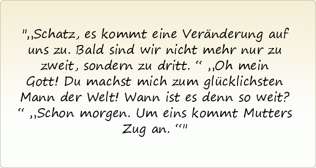 „Schatz, es kommt eine Veränderung auf uns zu. Bald sind wir nicht mehr nur zu zweit, sondern zu dritt.“
„Oh mein Gott! Du machst mich zum glücklichsten Mann der Welt! Wann ist es denn so weit?“
„Schon morgen. Um eins kommt Mutters Zug an.“ „Schatz, es kommt eine Veränderung auf uns zu. Bald sind wir nicht mehr nur zu zweit, sondern zu dritt.“
„Oh mein Gott! Du machst mich zum glücklichsten Mann der Welt! Wann ist es denn so weit?“
„Schon morgen. Um eins kommt Mutters Zug an.“