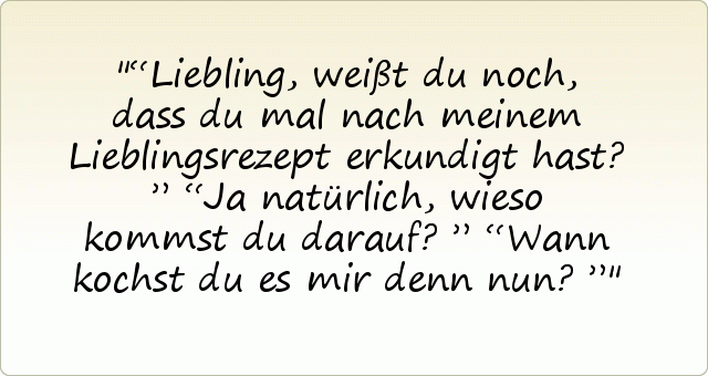 “Liebling, weißt du noch, dass du mal nach meinem Lieblingsrezept erkundigt hast?”
“Ja natürlich, wieso kommst du darauf?”
“Wann kochst du es mir denn nun?” “Liebling, weißt du noch, dass du mal nach meinem Lieblingsrezept erkundigt hast?”
“Ja natürlich, wieso kommst du darauf?”
“Wann kochst du es mir denn nun?”