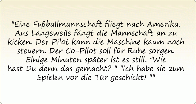 Eine Fußballmannschaft fliegt nach Amerika. Aus Langeweile fängt die Mannschaft an zu kicken. Der Pilot kann die Maschine kaum noch steuern. Der Co-Pilot soll für Ruhe sorgen. Einige Minuten später ist es still.
"Wie hast Du denn das gemacht?"
"Ich habe sie zum Spielen vor die Tür geschickt!" Eine Fußballmannschaft fliegt nach Amerika. Aus Langeweile fängt die Mannschaft an zu kicken. Der Pilot kann die Maschine kaum noch steuern. Der Co-Pilot soll für Ruhe sorgen. Einige Minuten später ist es still.
"Wie hast Du denn das gemacht?"
"Ich habe sie zum Spielen vor die Tür geschickt!"