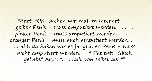 Arzt: "OK, suchen wir mal im Internet.
... gelber Penis - muss amputiert werden ...
... pinker Penis - muss amputiert werden ...
... oranger Penis - muss auch amputiert werden ...
... ahh da haben wir es ja: grüner Penis - muss nicht amputiert werden ..."
Patient: "Glück gehabt"
Arzt: "... fällt von selbst ab!" Arzt: "OK, suchen wir mal im Internet.
... gelber Penis - muss amputiert werden ...
... pinker Penis - muss amputiert werden ...
... oranger Penis - muss auch amputiert werden ...
... ahh da haben wir es ja: grüner Penis - muss nicht amputiert werden ..."
Patient: "Glück gehabt"
Arzt: "... fällt von selbst ab!"