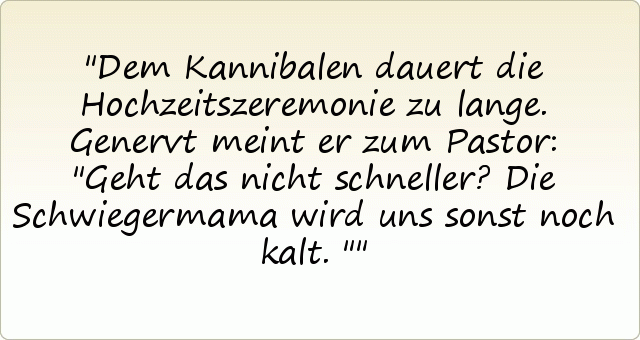 Dem Kannibalen dauert die Hochzeitszeremonie zu lange. Genervt meint er zum Pastor: "Geht das nicht schneller? Die Schwiegermama wird uns sonst noch kalt." Dem Kannibalen dauert die Hochzeitszeremonie zu lange. Genervt meint er zum Pastor: "Geht das nicht schneller? Die Schwiegermama wird uns sonst noch kalt."