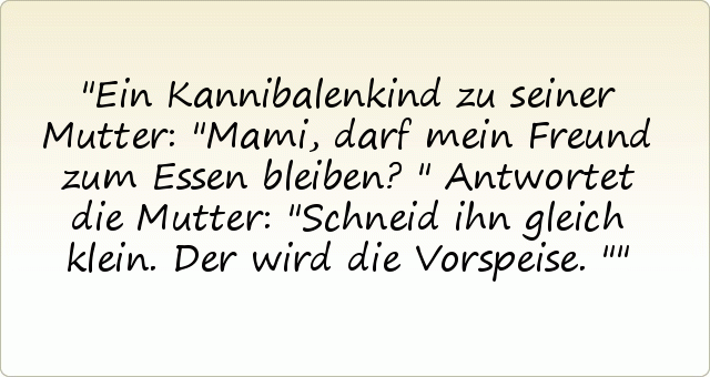 Ein Kannibalenkind zu seiner Mutter: "Mami, darf mein Freund zum Essen bleiben?"
Antwortet die Mutter: "Schneid ihn gleich klein. Der wird die Vorspeise." Ein Kannibalenkind zu seiner Mutter: "Mami, darf mein Freund zum Essen bleiben?"
Antwortet die Mutter: "Schneid ihn gleich klein. Der wird die Vorspeise."