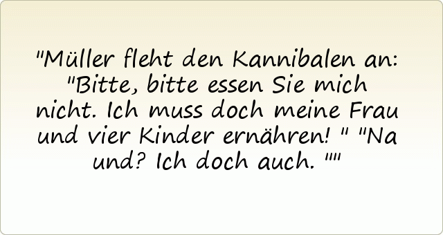 Müller fleht den Kannibalen an: "Bitte, bitte essen Sie mich nicht. Ich muss doch meine Frau und vier Kinder ernähren!"
"Na und? Ich doch auch." Müller fleht den Kannibalen an: "Bitte, bitte essen Sie mich nicht. Ich muss doch meine Frau und vier Kinder ernähren!"
"Na und? Ich doch auch."