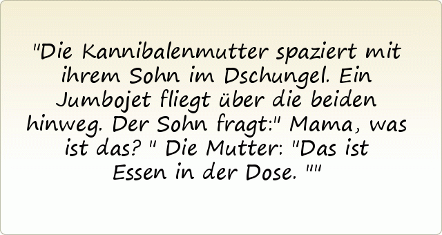 Die Kannibalenmutter spaziert mit ihrem Sohn im Dschungel. Ein Jumbojet fliegt über die beiden hinweg. Der Sohn fragt:" Mama, was ist das?"
Die Mutter: "Das ist Essen in der Dose." Die Kannibalenmutter spaziert mit ihrem Sohn im Dschungel. Ein Jumbojet fliegt über die beiden hinweg. Der Sohn fragt:" Mama, was ist das?"
Die Mutter: "Das ist Essen in der Dose."