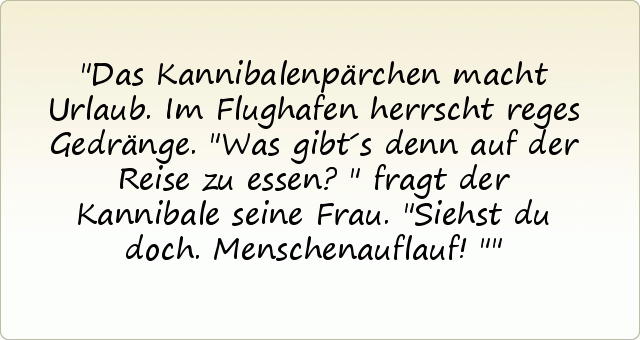 Das Kannibalenpärchen macht Urlaub. Im Flughafen herrscht reges Gedränge.
"Was gibt´s denn auf der Reise zu essen?" fragt der Kannibale seine Frau.
"Siehst du doch. Menschenauflauf!" Das Kannibalenpärchen macht Urlaub. Im Flughafen herrscht reges Gedränge.
"Was gibt´s denn auf der Reise zu essen?" fragt der Kannibale seine Frau.
"Siehst du doch. Menschenauflauf!"