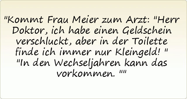 Kommt Frau Meier zum Arzt: "Herr Doktor, ich habe einen Geldschein verschluckt, aber in der Toilette finde ich immer nur Kleingeld!"
"In den Wechseljahren kann das vorkommen." Kommt Frau Meier zum Arzt: "Herr Doktor, ich habe einen Geldschein verschluckt, aber in der Toilette finde ich immer nur Kleingeld!"
"In den Wechseljahren kann das vorkommen."