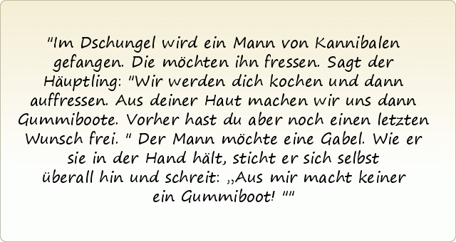 Im Dschungel wird ein Mann von Kannibalen gefangen. Die möchten ihn fressen. Sagt der Häuptling: "Wir werden dich kochen und dann auffressen. Aus deiner Haut machen wir uns dann Gummiboote. Vorher hast du aber noch einen letzten Wunsch frei."
Der Mann möchte eine Gabel. Wie er sie in der Hand hält, sticht er sich selbst überall hin und schreit: „Aus mir macht keiner ein Gummiboot!" Im Dschungel wird ein Mann von Kannibalen gefangen. Die möchten ihn fressen. Sagt der Häuptling: "Wir werden dich kochen und dann auffressen. Aus deiner Haut machen wir uns dann Gummiboote. Vorher hast du aber noch einen letzten Wunsch frei."
Der Mann möchte eine Gabel. Wie er sie in der Hand hält, sticht er sich selbst überall hin und schreit: „Aus mir macht keiner ein Gummiboot!"
