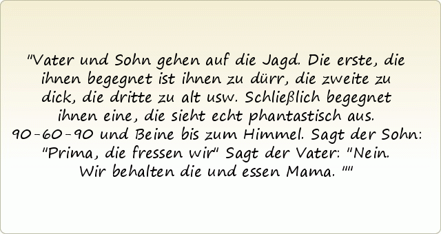 Vater und Sohn gehen auf die Jagd. Die erste, die ihnen begegnet ist ihnen zu dürr, die zweite zu dick, die dritte zu alt usw. Schließlich begegnet ihnen eine, die sieht echt phantastisch aus. 90-60-90 und Beine bis zum Himmel. Sagt der Sohn: "Prima, die fressen wir" Sagt der Vater: "Nein. Wir behalten die und essen Mama." Vater und Sohn gehen auf die Jagd. Die erste, die ihnen begegnet ist ihnen zu dürr, die zweite zu dick, die dritte zu alt usw. Schließlich begegnet ihnen eine, die sieht echt phantastisch aus. 90-60-90 und Beine bis zum Himmel. Sagt der Sohn: "Prima, die fressen wir" Sagt der Vater: "Nein. Wir behalten die und essen Mama."