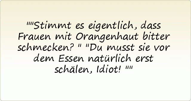 "Stimmt es eigentlich, dass Frauen mit Orangenhaut bitter schmecken?"
"Du musst sie vor dem Essen natürlich erst schälen, Idiot!" "Stimmt es eigentlich, dass Frauen mit Orangenhaut bitter schmecken?"
"Du musst sie vor dem Essen natürlich erst schälen, Idiot!"
