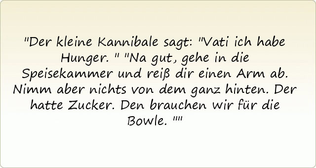 Der kleine Kannibale sagt: "Vati ich habe Hunger."
"Na gut, gehe in die Speisekammer und reiß dir einen Arm ab. Nimm aber nichts von dem ganz hinten. Der hatte Zucker. Den brauchen wir für die Bowle." Der kleine Kannibale sagt: "Vati ich habe Hunger."
"Na gut, gehe in die Speisekammer und reiß dir einen Arm ab. Nimm aber nichts von dem ganz hinten. Der hatte Zucker. Den brauchen wir für die Bowle."