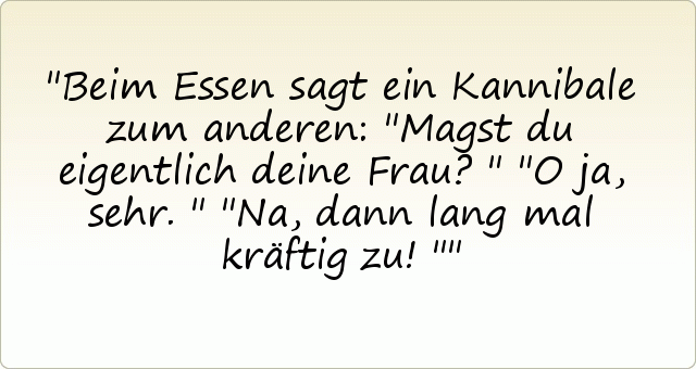 Beim Essen sagt ein Kannibale zum anderen: "Magst du eigentlich deine Frau?"
"O ja, sehr."
"Na, dann lang mal kräftig zu!" Beim Essen sagt ein Kannibale zum anderen: "Magst du eigentlich deine Frau?"
"O ja, sehr."
"Na, dann lang mal kräftig zu!"