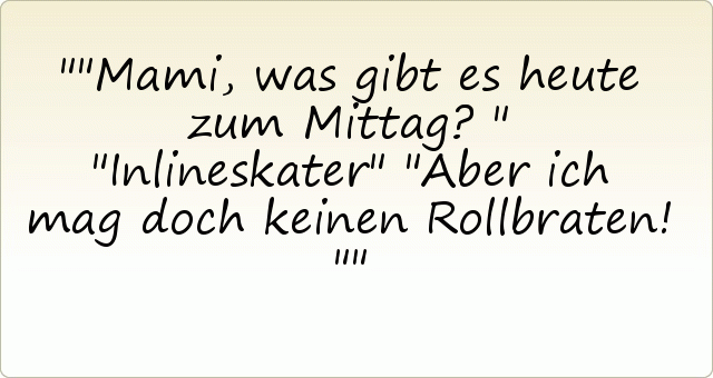 "Mami, was gibt es heute zum Mittag?"
"Inlineskater"
"Aber ich mag doch keinen Rollbraten!" "Mami, was gibt es heute zum Mittag?"
"Inlineskater"
"Aber ich mag doch keinen Rollbraten!"