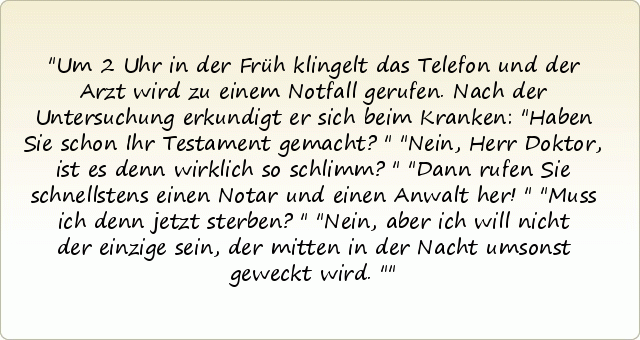 Um 2 Uhr in der Früh klingelt das Telefon und der Arzt wird zu einem Notfall gerufen. Nach der Untersuchung erkundigt er sich beim Kranken:
"Haben Sie schon Ihr Testament gemacht?"
"Nein, Herr Doktor, ist es denn wirklich so schlimm?"
"Dann rufen Sie schnellstens einen Notar und einen Anwalt her!"
"Muss ich denn jetzt sterben?"
"Nein, aber ich will nicht der einzige sein, der mitten in der Nacht umsonst geweckt wird." Um 2 Uhr in der Früh klingelt das Telefon und der Arzt wird zu einem Notfall gerufen. Nach der Untersuchung erkundigt er sich beim Kranken:
"Haben Sie schon Ihr Testament gemacht?"
"Nein, Herr Doktor, ist es denn wirklich so schlimm?"
"Dann rufen Sie schnellstens einen Notar und einen Anwalt her!"
"Muss ich denn jetzt sterben?"
"Nein, aber ich will nicht der einzige sein, der mitten in der Nacht umsonst geweckt wird."