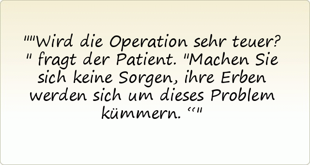 "Wird die Operation sehr teuer?" fragt der Patient.
"Machen Sie sich keine Sorgen, ihre Erben werden sich um dieses Problem kümmern.“ "Wird die Operation sehr teuer?" fragt der Patient.
"Machen Sie sich keine Sorgen, ihre Erben werden sich um dieses Problem kümmern.“