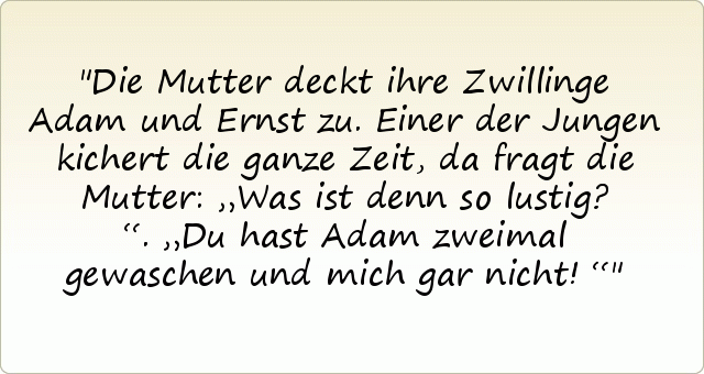 Die Mutter deckt ihre Zwillinge Adam und Ernst zu. Einer der Jungen kichert die ganze Zeit, da fragt die Mutter: „Was ist denn so lustig?“.
„Du hast Adam zweimal gewaschen und mich gar nicht!“ Die Mutter deckt ihre Zwillinge Adam und Ernst zu. Einer der Jungen kichert die ganze Zeit, da fragt die Mutter: „Was ist denn so lustig?“.
„Du hast Adam zweimal gewaschen und mich gar nicht!“