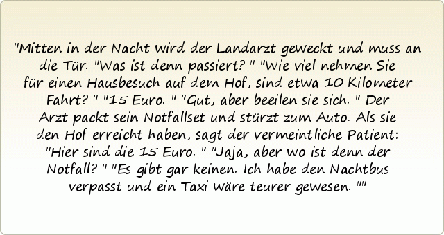 Mitten in der Nacht wird der Landarzt geweckt und muss an die Tür. "Was ist denn passiert?"
"Wie viel nehmen Sie für einen Hausbesuch auf dem Hof, sind etwa 10 Kilometer Fahrt?"
"15 Euro."
"Gut, aber beeilen sie sich."
Der Arzt packt sein Notfallset und stürzt zum Auto.
Als sie den Hof erreicht haben, sagt der vermeintliche Patient: "Hier sind die 15 Euro."
"Jaja, aber wo ist denn der Notfall?"
"Es gibt gar keinen. Ich habe den Nachtbus verpasst und ein Taxi wäre teurer gewesen." Mitten in der Nacht wird der Landarzt geweckt und muss an die Tür. "Was ist denn passiert?"
"Wie viel nehmen Sie für einen Hausbesuch auf dem Hof, sind etwa 10 Kilometer Fahrt?"
"15 Euro."
"Gut, aber beeilen sie sich."
Der Arzt packt sein Notfallset und stürzt zum Auto.
Als sie den Hof erreicht haben, sagt der vermeintliche Patient: "Hier sind die 15 Euro."
"Jaja, aber wo ist denn der Notfall?"
"Es gibt gar keinen. Ich habe den Nachtbus verpasst und ein Taxi wäre teurer gewesen."