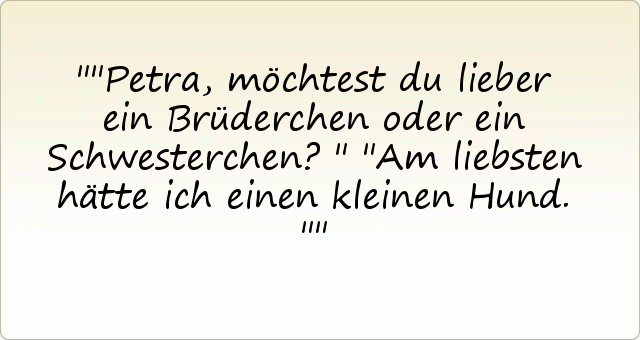 "Petra, möchtest du lieber ein Brüderchen oder ein Schwesterchen?"
"Am liebsten hätte ich einen kleinen Hund." "Petra, möchtest du lieber ein Brüderchen oder ein Schwesterchen?"
"Am liebsten hätte ich einen kleinen Hund."