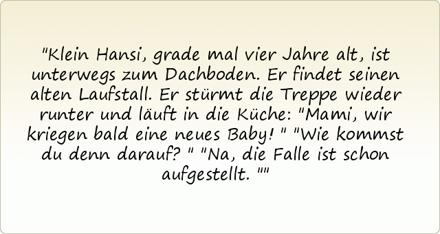 Klein Hansi, grade mal vier Jahre alt, ist unterwegs zum Dachboden. Er findet seinen alten Laufstall. Er stürmt die Treppe wieder runter und läuft in die Küche: "Mami, wir kriegen bald eine neues Baby!"
"Wie kommst du denn darauf?"
"Na, die Falle ist schon aufgestellt." Klein Hansi, grade mal vier Jahre alt, ist unterwegs zum Dachboden. Er findet seinen alten Laufstall. Er stürmt die Treppe wieder runter und läuft in die Küche: "Mami, wir kriegen bald eine neues Baby!"
"Wie kommst du denn darauf?"
"Na, die Falle ist schon aufgestellt."