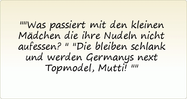 "Was passiert mit den kleinen Mädchen die ihre Nudeln nicht aufessen?"
"Die bleiben schlank und werden Germanys next Topmodel, Mutti!" "Was passiert mit den kleinen Mädchen die ihre Nudeln nicht aufessen?"
"Die bleiben schlank und werden Germanys next Topmodel, Mutti!"