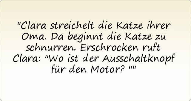 Clara streichelt die Katze ihrer Oma. Da beginnt die Katze zu schnurren. Erschrocken ruft Clara: "Wo ist der Ausschaltknopf für den Motor?" Clara streichelt die Katze ihrer Oma. Da beginnt die Katze zu schnurren. Erschrocken ruft Clara: "Wo ist der Ausschaltknopf für den Motor?"