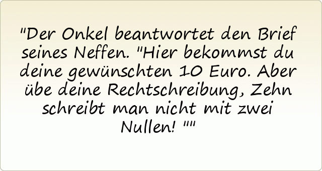 Der Onkel beantwortet den Brief seines Neffen. "Hier bekommst du deine gewünschten 10 Euro. Aber übe deine Rechtschreibung, Zehn schreibt man nicht mit zwei Nullen!" Der Onkel beantwortet den Brief seines Neffen. "Hier bekommst du deine gewünschten 10 Euro. Aber übe deine Rechtschreibung, Zehn schreibt man nicht mit zwei Nullen!"