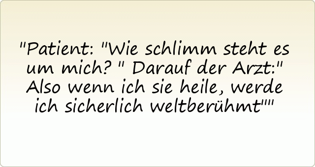 Patient: "Wie schlimm steht es um mich?"
Darauf der Arzt:" Also wenn ich sie heile, werde ich sicherlich weltberühmt" Patient: "Wie schlimm steht es um mich?"
Darauf der Arzt:" Also wenn ich sie heile, werde ich sicherlich weltberühmt"