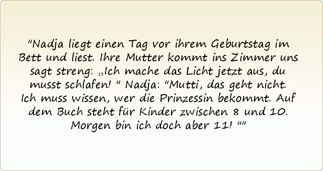 Nadja liegt einen Tag vor ihrem Geburtstag im Bett und liest.
Ihre Mutter kommt ins Zimmer uns sagt streng: „Ich mache das Licht jetzt aus, du musst schlafen!"
Nadja: "Mutti, das geht nicht. Ich muss wissen, wer die Prinzessin bekommt. Auf dem Buch steht für Kinder zwischen 8 und 10. Morgen bin ich doch aber 11!" Nadja liegt einen Tag vor ihrem Geburtstag im Bett und liest.
Ihre Mutter kommt ins Zimmer uns sagt streng: „Ich mache das Licht jetzt aus, du musst schlafen!"
Nadja: "Mutti, das geht nicht. Ich muss wissen, wer die Prinzessin bekommt. Auf dem Buch steht für Kinder zwischen 8 und 10. Morgen bin ich doch aber 11!"
