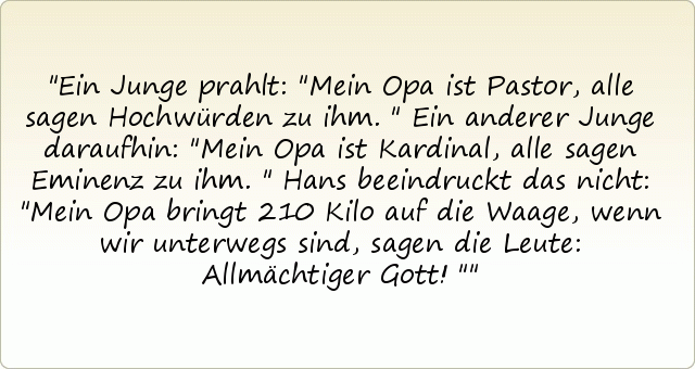 Ein Junge prahlt: "Mein Opa ist Pastor, alle sagen Hochwürden zu ihm."
Ein anderer Junge daraufhin: "Mein Opa ist Kardinal, alle sagen Eminenz zu ihm."
Hans beeindruckt das nicht: "Mein Opa bringt 210 Kilo auf die Waage, wenn wir unterwegs sind, sagen die Leute: Allmächtiger Gott!" Ein Junge prahlt: "Mein Opa ist Pastor, alle sagen Hochwürden zu ihm."
Ein anderer Junge daraufhin: "Mein Opa ist Kardinal, alle sagen Eminenz zu ihm."
Hans beeindruckt das nicht: "Mein Opa bringt 210 Kilo auf die Waage, wenn wir unterwegs sind, sagen die Leute: Allmächtiger Gott!"