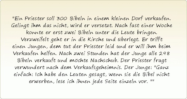Ein Priester soll 300 Bibeln in einem kleinen Dorf verkaufen. Gelingt ihm das nicht, wird er versetzt. Nach fast einer Woche konnte er erst zwei Bibeln unter die Leute bringen. Verzweifelt geht er in die Kirche und überlegt. Er trifft einen Jungen, dem tut der Priester leid und er will ihm beim Verkaufen helfen. Nach zwei Stunden hat der Junge alle 298 Bibeln verkauft und möchte Nachschub. Der Priester fragt verwundert nach dem Verkaufsgeheimnis. Der Junge: "Ganz einfach: Ich habe den Leuten gesagt, wenn sie die Bibel nicht erwerben, lese ich ihnen jede Seite einzeln vor." Ein Priester soll 300 Bibeln in einem kleinen Dorf verkaufen. Gelingt ihm das nicht, wird er versetzt. Nach fast einer Woche konnte er erst zwei Bibeln unter die Leute bringen. Verzweifelt geht er in die Kirche und überlegt. Er trifft einen Jungen, dem tut der Priester leid und er will ihm beim Verkaufen helfen. Nach zwei Stunden hat der Junge alle 298 Bibeln verkauft und möchte Nachschub. Der Priester fragt verwundert nach dem Verkaufsgeheimnis. Der Junge: "Ganz einfach: Ich habe den Leuten gesagt, wenn sie die Bibel nicht erwerben, lese ich ihnen jede Seite einzeln vor."