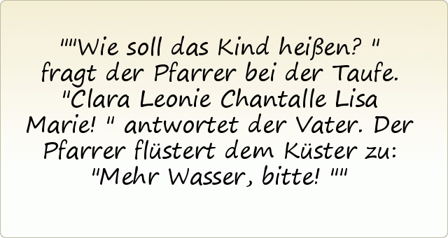 "Wie soll das Kind heißen?" fragt der Pfarrer bei der Taufe.
"Clara Leonie Chantalle Lisa Marie!" antwortet der Vater.
Der Pfarrer flüstert dem Küster zu: "Mehr Wasser, bitte!" "Wie soll das Kind heißen?" fragt der Pfarrer bei der Taufe.
"Clara Leonie Chantalle Lisa Marie!" antwortet der Vater.
Der Pfarrer flüstert dem Küster zu: "Mehr Wasser, bitte!"