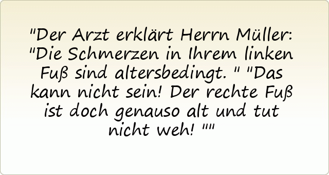 Der Arzt erklärt Herrn Müller: "Die Schmerzen in Ihrem linken Fuß sind altersbedingt."
"Das kann nicht sein! Der rechte Fuß ist doch genauso alt und tut nicht weh!" Der Arzt erklärt Herrn Müller: "Die Schmerzen in Ihrem linken Fuß sind altersbedingt."
"Das kann nicht sein! Der rechte Fuß ist doch genauso alt und tut nicht weh!"