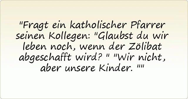 Fragt ein katholischer Pfarrer seinen Kollegen: "Glaubst du wir leben noch, wenn der Zölibat abgeschafft wird?"
"Wir nicht, aber unsere Kinder." Fragt ein katholischer Pfarrer seinen Kollegen: "Glaubst du wir leben noch, wenn der Zölibat abgeschafft wird?"
"Wir nicht, aber unsere Kinder."