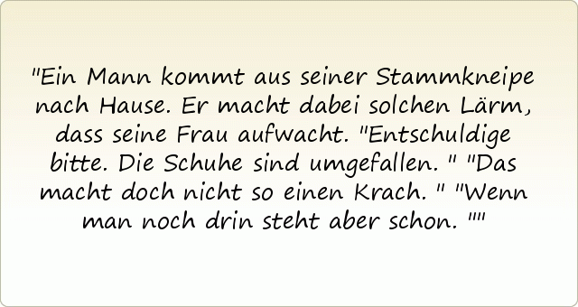 Ein Mann kommt aus seiner Stammkneipe nach Hause. Er macht dabei solchen Lärm, dass seine Frau aufwacht.
"Entschuldige bitte. Die Schuhe sind umgefallen."
"Das macht doch nicht so einen Krach."
"Wenn man noch drin steht aber schon." Ein Mann kommt aus seiner Stammkneipe nach Hause. Er macht dabei solchen Lärm, dass seine Frau aufwacht.
"Entschuldige bitte. Die Schuhe sind umgefallen."
"Das macht doch nicht so einen Krach."
"Wenn man noch drin steht aber schon."