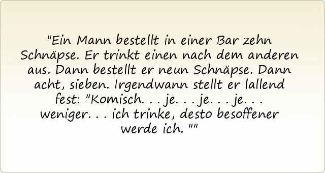 Ein Mann bestellt in einer Bar zehn Schnäpse. Er trinkt einen nach dem anderen aus. Dann bestellt er neun Schnäpse. Dann acht, sieben. Irgendwann stellt er lallend fest: "Komisch... je... je... je... weniger... ich trinke, desto besoffener werde ich." Ein Mann bestellt in einer Bar zehn Schnäpse. Er trinkt einen nach dem anderen aus. Dann bestellt er neun Schnäpse. Dann acht, sieben. Irgendwann stellt er lallend fest: "Komisch... je... je... je... weniger... ich trinke, desto besoffener werde ich."