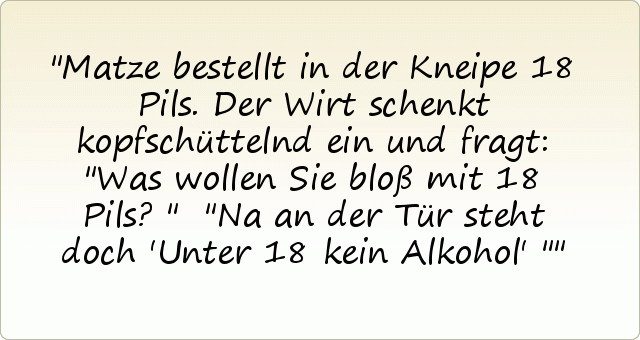 Matze bestellt in der Kneipe 18 Pils. Der Wirt schenkt kopfschüttelnd ein und fragt: "Was wollen Sie bloß mit 18 Pils?"
"Na an der Tür steht doch 'Unter 18 kein Alkohol' " Matze bestellt in der Kneipe 18 Pils. Der Wirt schenkt kopfschüttelnd ein und fragt: "Was wollen Sie bloß mit 18 Pils?"
"Na an der Tür steht doch 'Unter 18 kein Alkohol' "