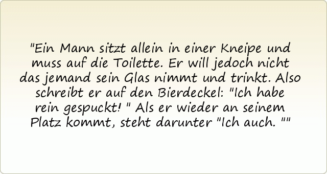 Ein Mann sitzt allein in einer Kneipe und muss auf die Toilette. Er will jedoch nicht das jemand sein Glas nimmt und trinkt. Also schreibt er auf den Bierdeckel: "Ich habe rein gespuckt!" Als er wieder an seinem Platz kommt, steht darunter "Ich auch." Ein Mann sitzt allein in einer Kneipe und muss auf die Toilette. Er will jedoch nicht das jemand sein Glas nimmt und trinkt. Also schreibt er auf den Bierdeckel: "Ich habe rein gespuckt!" Als er wieder an seinem Platz kommt, steht darunter "Ich auch."